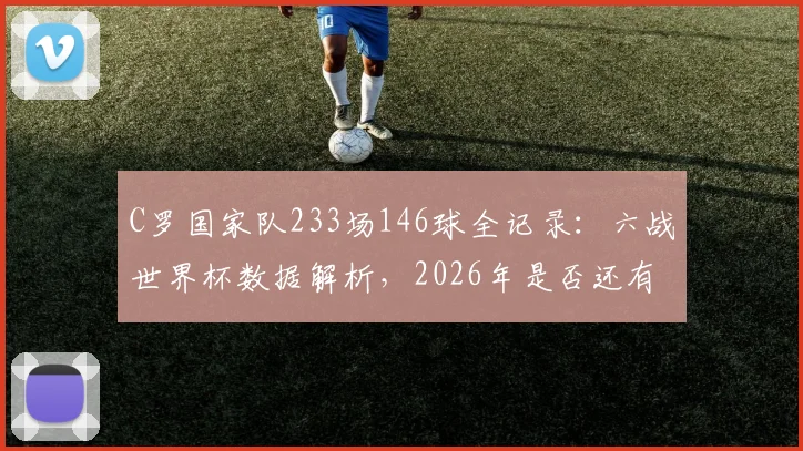 C罗国家队233场146球全记录:六战世界杯数据解析,2026年是否还有传奇?