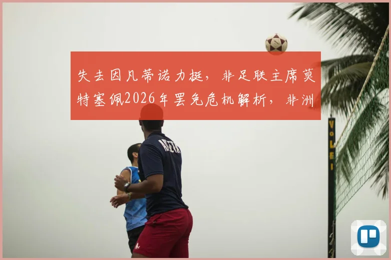 失去因凡蒂诺力挺，非足联主席莫特塞佩2026年罢免危机解析，非洲足球权力版图或将重塑