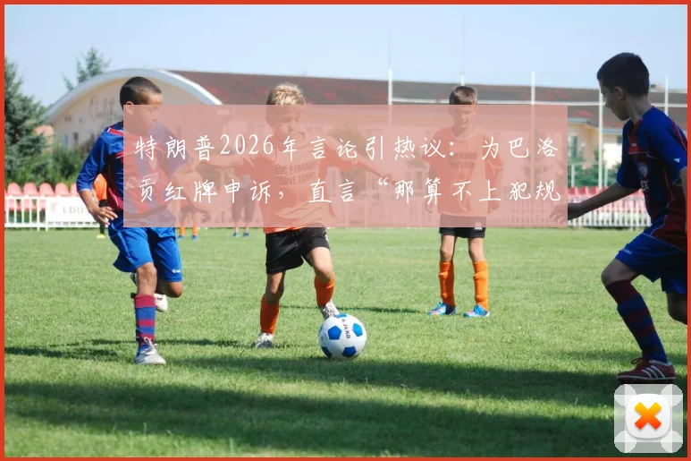 特朗普2026年言论引热议：为巴洛贡红牌申诉，直言“那算不上犯规”的裁判争议始末