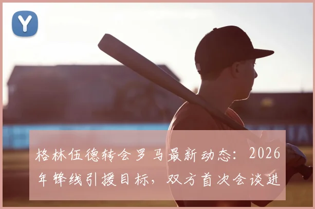 格林伍德转会罗马最新动态:2026年锋线引援目标,双方首次会谈进展与潜在原因分析