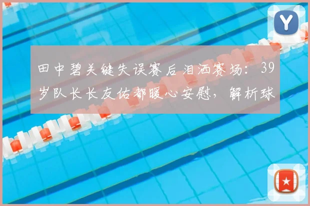 田中碧关键失误赛后泪洒赛场：39岁队长长友佑都暖心安慰，解析球员高压下的心理与团队支持