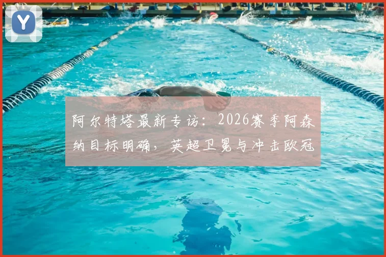 阿尔特塔最新专访：2026赛季阿森纳目标明确，英超卫冕与冲击欧冠双线并进，详解创造历史关键因素