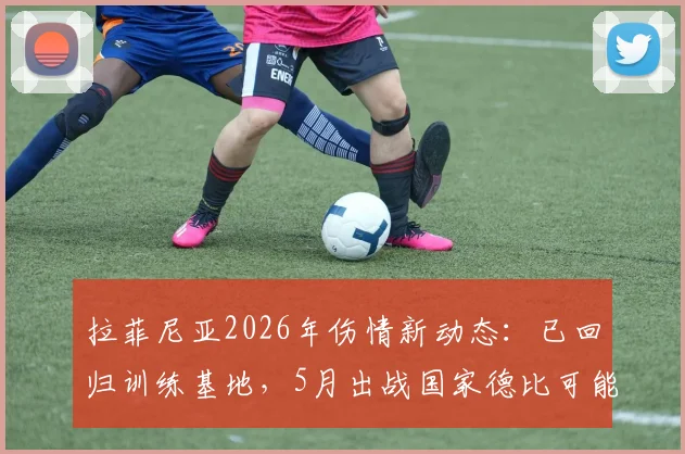 拉菲尼亚2026年伤情新动态:已回归训练基地,5月出战国家德比可能性全面分析