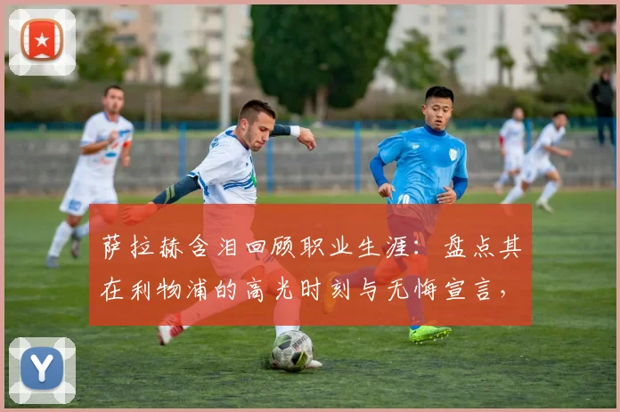 萨拉赫含泪回顾职业生涯：盘点其在利物浦的高光时刻与无悔宣言，谈最大遗憾是什么