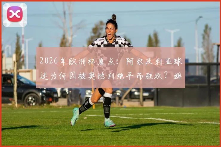 2026年欧洲杯看点：阿尔及利亚球迷为何因被奥地利绝平而狂欢？避开西班牙成关键