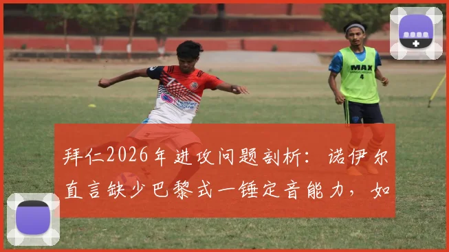 拜仁2026年进攻问题剖析：诺伊尔直言缺少巴黎式一锤定音能力，如何创造绝佳进球机会？