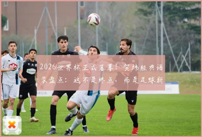 2026世界杯正式落幕！贺炜经典语录盘点：这不是终点，而是足球新时代精神的响亮宣言，附球迷热议焦点解析