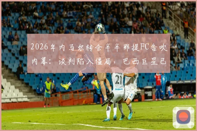 2026年内马尔转会辛辛那提FC告吹内幕：谈判陷入僵局，巴西巨星已退出美国大联盟交易谈判