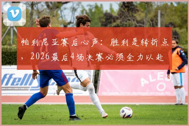 帕利尼亚赛后心声:胜利是转折点,2026最后4场决赛必须全力以赴