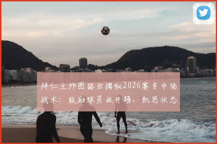 拜仁主帅图赫尔揭秘2026赛季中场战术：鼓励球员放开踢，凯恩状态无可挑剔背后原因