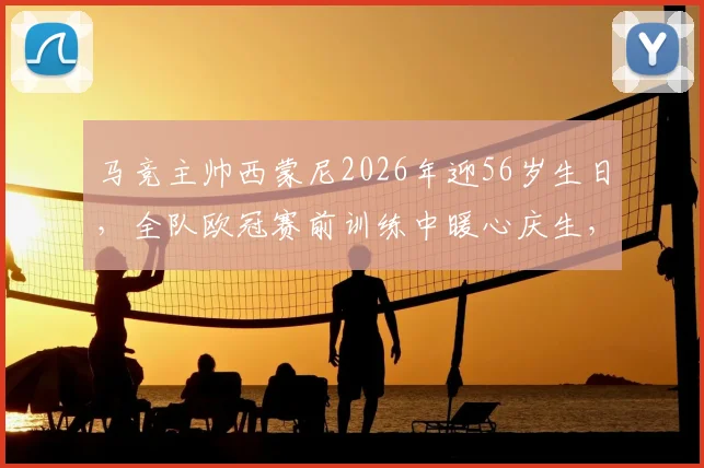 马竞主帅西蒙尼2026年迎56岁生日,全队欧冠赛前训练中暖心庆生,回顾执教传奇生涯
