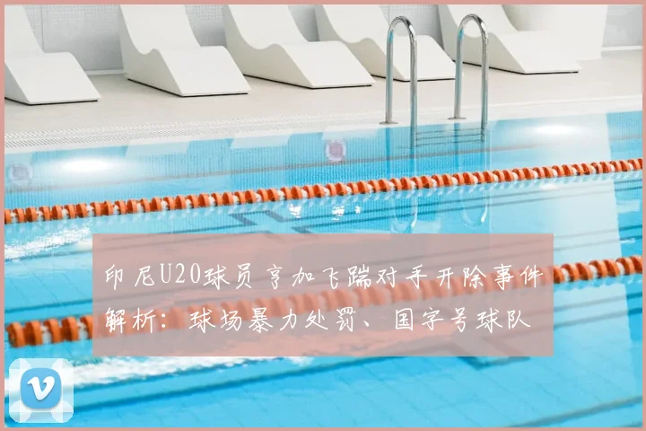 印尼U20球员亨加飞踹对手开除事件解析：球场暴力处罚、国字号球队开除球员流程及国际足联规定详解