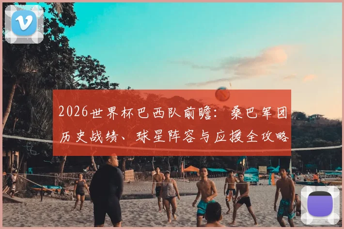2026世界杯巴西队前瞻:桑巴军团历史战绩、球星阵容与应援全攻略,助你成为真球迷