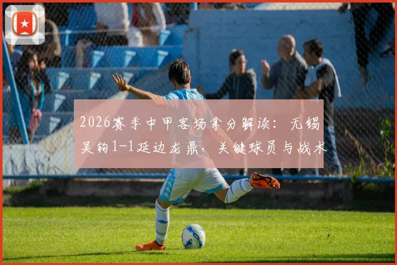 2026赛季中甲客场拿分解读：无锡吴钩1-1延边龙鼎，关键球员与战术复盘