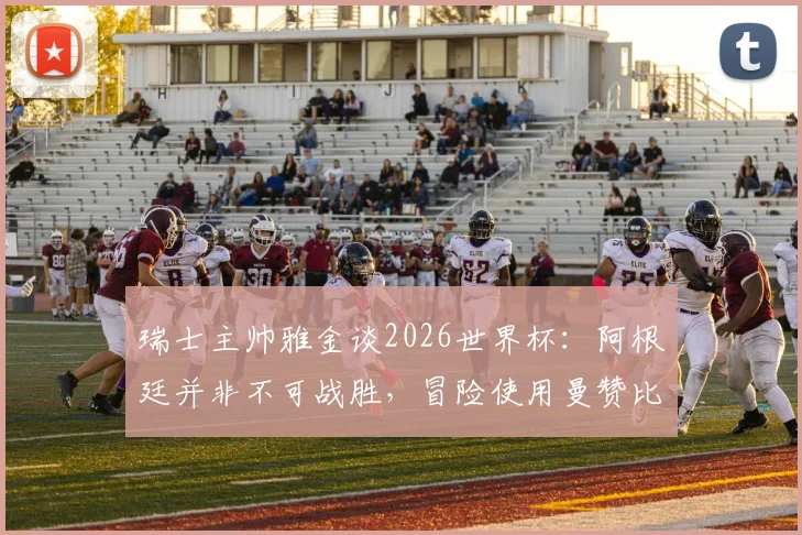 瑞士主帅雅金谈2026世界杯：阿根廷并非不可战胜，冒险使用曼赞比并不可取