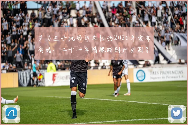 罗马王子托蒂与布拉西2026年宣布离婚,二十一年情缘断财产分割引关注