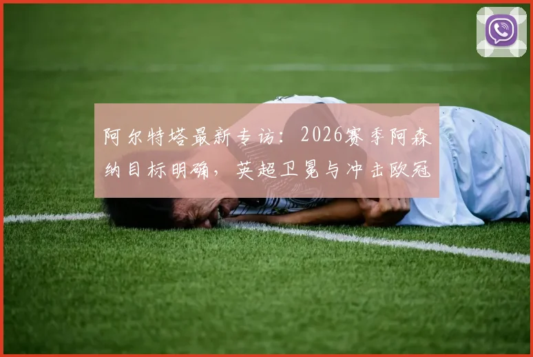 阿尔特塔最新专访:2026赛季阿森纳目标明确,英超卫冕与冲击欧冠双线并进,详解创造历史关键因素