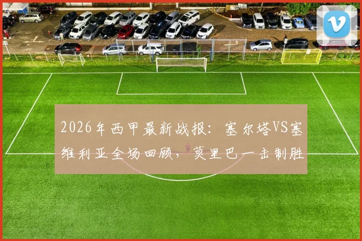 2026年西甲最新战报:塞尔塔VS塞维利亚全场回顾,莫里巴一击制胜助主队全取三分