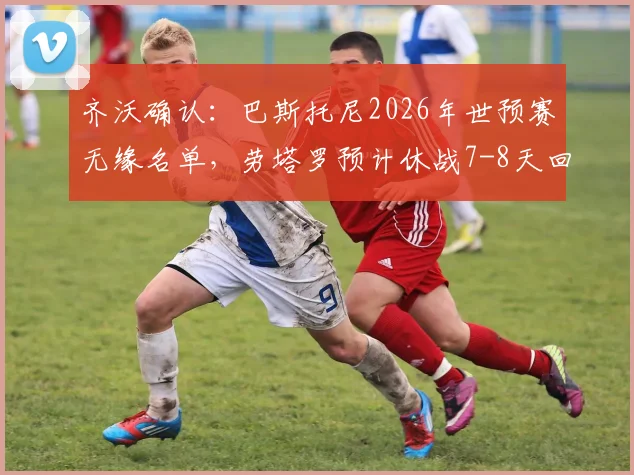 齐沃确认：巴斯托尼2026年世预赛无缘名单，劳塔罗预计休战7-8天回归时间线详解