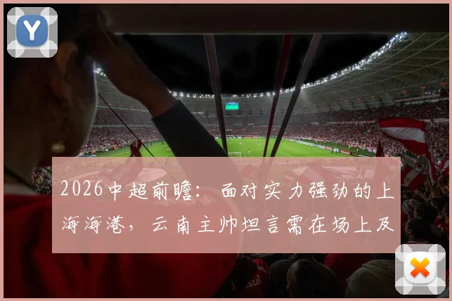 2026中超前瞻：面对实力强劲的上海海港，云南主帅坦言需在场上及时做出有效回应