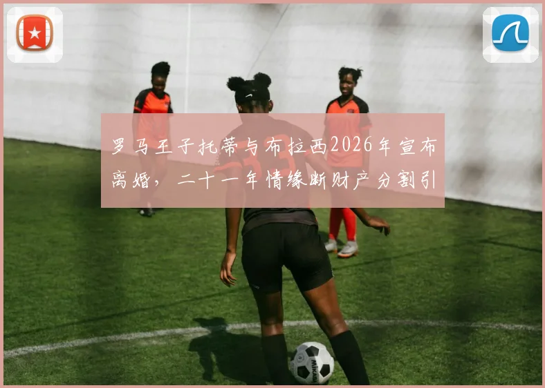 罗马王子托蒂与布拉西2026年宣布离婚,二十一年情缘断财产分割引关注