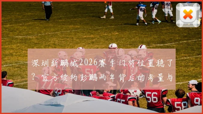 深圳新鹏城2026赛季门将位置稳了？官方续约彭鹏两年背后的考量与未来展望
