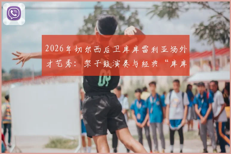 2026年切尔西后卫库库雷利亚场外才艺秀：架子鼓演奏与经典“库库之歌”全回顾，附搞笑趣事集锦