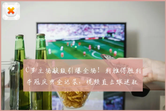 C罗主场敲鼓引爆全场！利雅得胜利夺冠庆典全记录，视频直击球迷狂欢瞬间