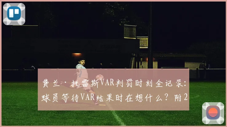 费兰·托雷斯VAR判罚时刻全记录：球员等待VAR结果时在想什么？附2026年最新足球判罚规则解读