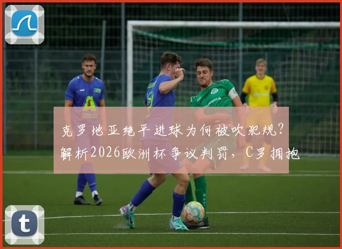 克罗地亚绝平进球为何被吹犯规？解析2026欧洲杯争议判罚，C罗拥抱莫德里奇对话引热议