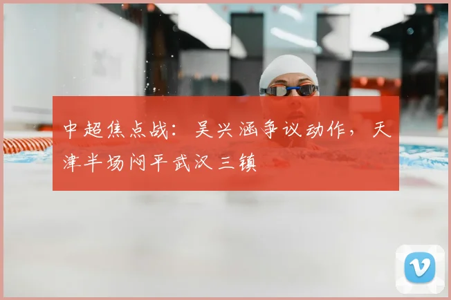 中超焦点战：吴兴涵争议动作，天津半场闷平武汉三镇