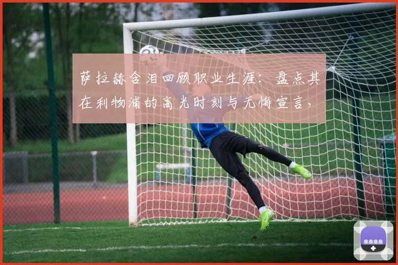 萨拉赫含泪回顾职业生涯：盘点其在利物浦的高光时刻与无悔宣言，谈最大遗憾是什么