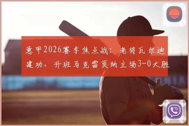 意甲2026赛季焦点战:老将瓦尔迪建功,升班马克雷莫纳主场3-0大胜比萨,赛后复盘与球队表现深度观察