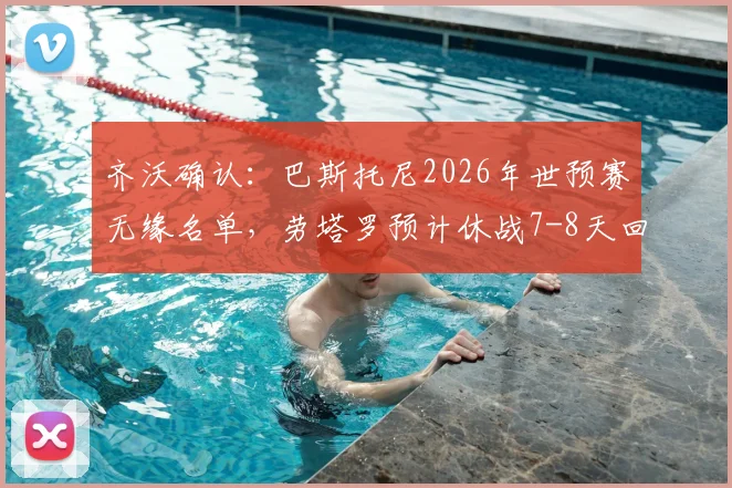 齐沃确认:巴斯托尼2026年世预赛无缘名单,劳塔罗预计休战7-8天回归时间线详解