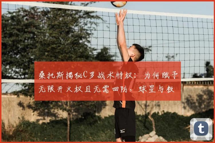 桑托斯揭秘C罗战术特权：为何赋予无限开火权且无需回防，球星与教练的共存之道