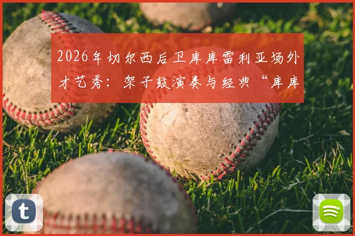 2026年切尔西后卫库库雷利亚场外才艺秀：架子鼓演奏与经典“库库之歌”全回顾，附搞笑趣事集锦