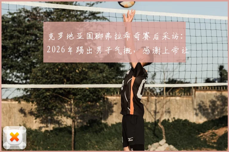 克罗地亚国脚弗拉希奇赛后采访:2026年踢出男子气概,感谢上帝让我们赢得关键战