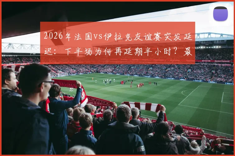 2026年法国vs伊拉克友谊赛突发延迟：下半场为何再延期半小时？最新开球时间与事件原因解析