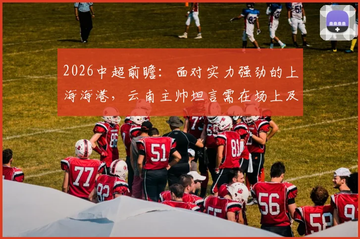 2026中超前瞻:面对实力强劲的上海海港,云南主帅坦言需在场上及时做出有效回应