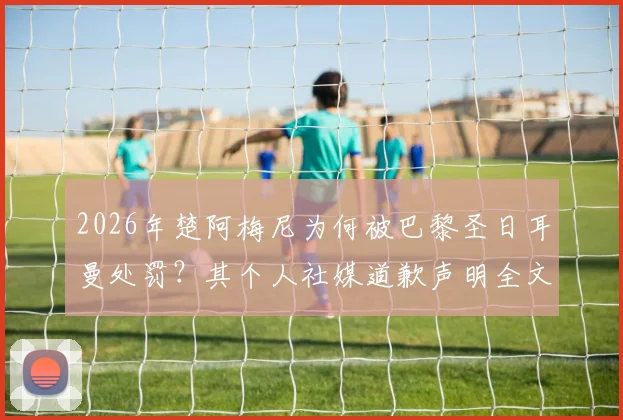 2026年楚阿梅尼为何被巴黎圣日耳曼处罚？其个人社媒道歉声明全文深度解析，风波后最新动态追踪
