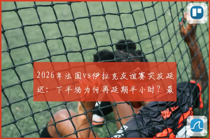 2026年法国vs伊拉克友谊赛突发延迟:下半场为何再延期半小时?最新开球时间与事件原因解析