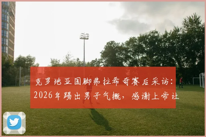 克罗地亚国脚弗拉希奇赛后采访:2026年踢出男子气概,感谢上帝让我们赢得关键战