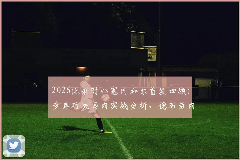 2026比利时vs塞内加尔首发回顾:多库对决马内实战分析,德布劳内与萨尔场上作用解读