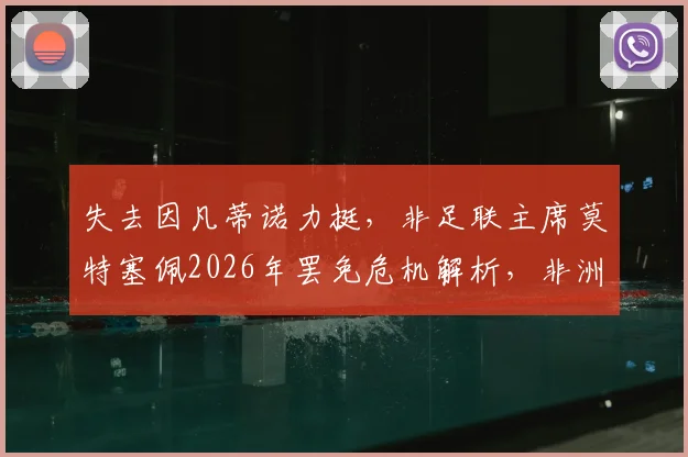 失去因凡蒂诺力挺,非足联主席莫特塞佩2026年罢免危机解析,非洲足球权力版图或将重塑