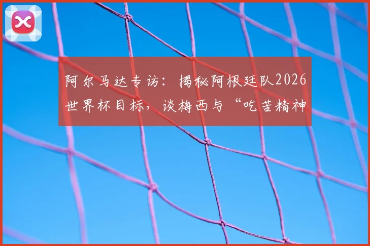 阿尔马达专访:揭秘阿根廷队2026世界杯目标,谈梅西与“吃苦精神”如何延续巅峰状态