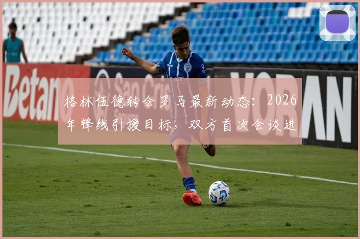 格林伍德转会罗马最新动态：2026年锋线引援目标，双方首次会谈进展与潜在原因分析