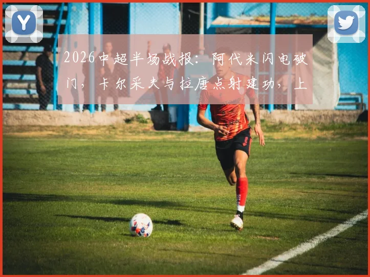 2026中超半场战报:阿代米闪电破门,卡尔采夫与拉唐点射建功,上海申花半场1-2落后深圳新鹏城