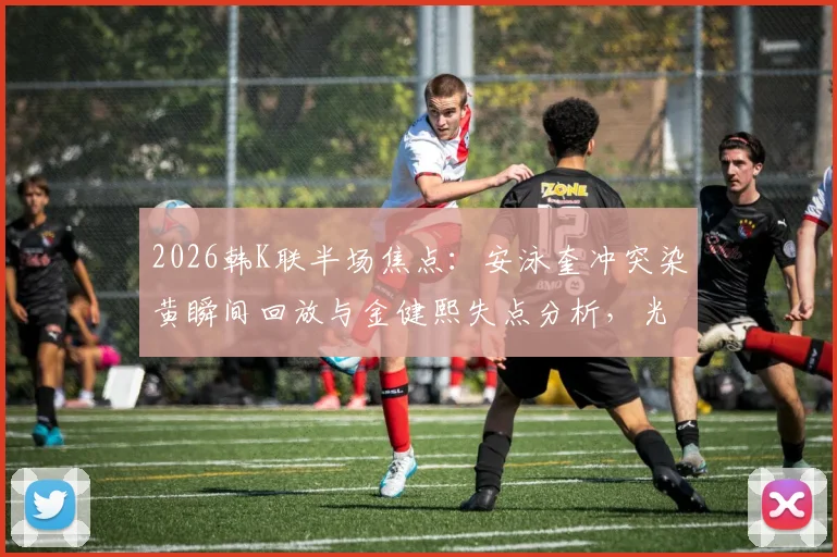 2026韩K联半场焦点：安泳奎冲突染黄瞬间回放与金健熙失点分析，光州FC半场0-0江原FC