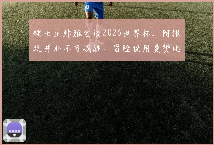 瑞士主帅雅金谈2026世界杯：阿根廷并非不可战胜，冒险使用曼赞比并不可取