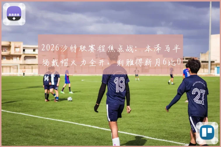 2026沙特联赛程焦点战:本泽马半场戴帽火力全开,利雅得新月6比0横扫拉斯永恒全记录